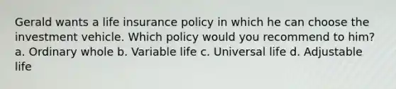 Gerald wants a life insurance policy in which he can choose the investment vehicle. Which policy would you recommend to him? a. Ordinary whole b. Variable life c. Universal life d. Adjustable life