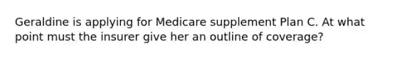 Geraldine is applying for Medicare supplement Plan C. At what point must the insurer give her an outline of coverage?