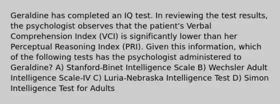 Geraldine has completed an IQ test. In reviewing the test results, the psychologist observes that the patient's Verbal Comprehension Index (VCI) is significantly lower than her Perceptual Reasoning Index (PRI). Given this information, which of the following tests has the psychologist administered to Geraldine? A) Stanford-Binet Intelligence Scale B) Wechsler Adult Intelligence Scale-IV C) Luria-Nebraska Intelligence Test D) Simon Intelligence Test for Adults