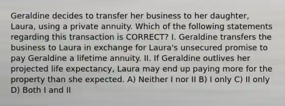 Geraldine decides to transfer her business to her daughter, Laura, using a private annuity. Which of the following statements regarding this transaction is CORRECT? I. Geraldine transfers the business to Laura in exchange for Laura's unsecured promise to pay Geraldine a lifetime annuity. II. If Geraldine outlives her projected life expectancy, Laura may end up paying more for the property than she expected. A) Neither I nor II B) I only C) II only D) Both I and II