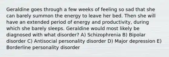 Geraldine goes through a few weeks of feeling so sad that she can barely summon the energy to leave her bed. Then she will have an extended period of energy and productivity, during which she barely sleeps. Geraldine would most likely be diagnosed with what disorder? A) Schizophrenia B) Bipolar disorder C) Antisocial personality disorder D) Major depression E) Borderline personality disorder