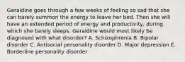 Geraldine goes through a few weeks of feeling so sad that she can barely summon the energy to leave her bed. Then she will have an extended period of energy and productivity, during which she barely sleeps. Geraldine would most likely be diagnosed with what disorder? A. Schizophrenia B. Bipolar disorder C. Antisocial personality disorder D. Major depression E. Borderline personality disorder