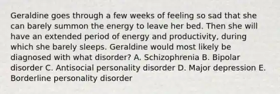 Geraldine goes through a few weeks of feeling so sad that she can barely summon the energy to leave her bed. Then she will have an extended period of energy and productivity, during which she barely sleeps. Geraldine would most likely be diagnosed with what disorder? A. Schizophrenia B. Bipolar disorder C. Antisocial personality disorder D. Major depression E. Borderline personality disorder