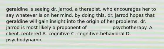 geraldine is seeing dr. jarrod, a therapist, who encourages her to say whatever is on her mind. by doing this, dr. jarrod hopes that geraldine will gain insight into the origin of her problems. dr. jarrod is most likely a proponent of __________ psychotherapy. A. client-centered B. cognitive C. cognitive-behavioral D. psychodynamic