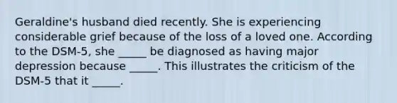 Geraldine's husband died recently. She is experiencing considerable grief because of the loss of a loved one. According to the DSM-5, she _____ be diagnosed as having major depression because _____. This illustrates the criticism of the DSM-5 that it _____.