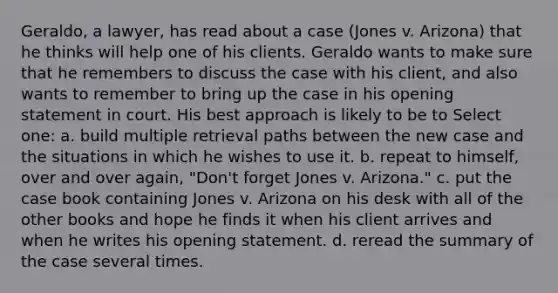 Geraldo, a lawyer, has read about a case (Jones v. Arizona) that he thinks will help one of his clients. Geraldo wants to make sure that he remembers to discuss the case with his client, and also wants to remember to bring up the case in his opening statement in court. His best approach is likely to be to Select one: a. build multiple retrieval paths between the new case and the situations in which he wishes to use it. b. repeat to himself, over and over again, "Don't forget Jones v. Arizona." c. put the case book containing Jones v. Arizona on his desk with all of the other books and hope he finds it when his client arrives and when he writes his opening statement. d. reread the summary of the case several times.