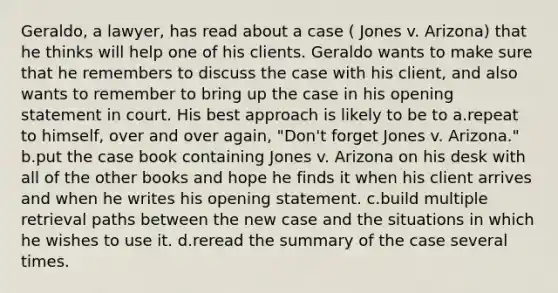 Geraldo, a lawyer, has read about a case ( Jones v. Arizona) that he thinks will help one of his clients. Geraldo wants to make sure that he remembers to discuss the case with his client, and also wants to remember to bring up the case in his opening statement in court. His best approach is likely to be to a.repeat to himself, over and over again, "Don't forget Jones v. Arizona." b.put the case book containing Jones v. Arizona on his desk with all of the other books and hope he finds it when his client arrives and when he writes his opening statement. c.build multiple retrieval paths between the new case and the situations in which he wishes to use it. d.reread the summary of the case several times.