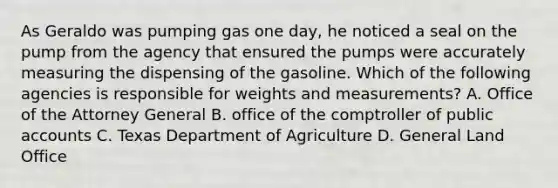 As Geraldo was pumping gas one day, he noticed a seal on the pump from the agency that ensured the pumps were accurately measuring the dispensing of the gasoline. Which of the following agencies is responsible for weights and measurements? A. Office of the Attorney General B. office of the comptroller of public accounts C. Texas Department of Agriculture D. General Land Office