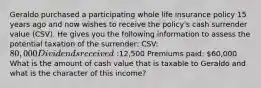 Geraldo purchased a participating whole life insurance policy 15 years ago and now wishes to receive the policy's cash surrender value (CSV). He gives you the following information to assess the potential taxation of the surrender: CSV: 80,000 Dividends received:12,500 Premiums paid: 60,000 What is the amount of cash value that is taxable to Geraldo and what is the character of this income?