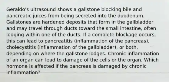 Geraldo's ultrasound shows a gallstone blocking bile and pancreatic juices from being secreted into the duodenum. Gallstones are hardened deposits that form in the gallbladder and may travel through ducts toward the small intestine, often lodging within one of the ducts. If a complete blockage occurs, this can lead to pancreatitis (inflammation of the pancreas), cholecystitis (inflammation of the gallbladder), or both, depending on where the gallstone lodges. Chronic inflammation of an organ can lead to damage of the cells or the organ. Which hormone is affected if the pancreas is damaged by chronic inflammation?