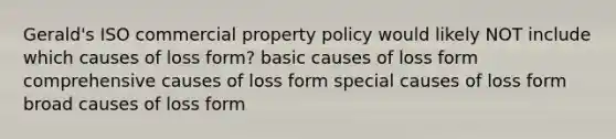 Gerald's ISO commercial property policy would likely NOT include which causes of loss form? basic causes of loss form comprehensive causes of loss form special causes of loss form broad causes of loss form