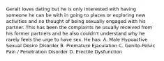 Geralt loves dating but he is only interested with having someone he can be with in going to places or exploring new activities and no thought of being sexually engaged with his partner. This has been the complaints he usually received from his former partners and he also couldn't understand why he rarely feels the urge to have sex. He has: A. Male Hypoactive Sexual Desire Disorder B. Premature Ejaculation C. Genito-Pelvic Pain / Penetration Disorder D. Erectile Dysfunction