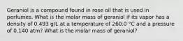 Geraniol is a compound found in rose oil that is used in perfumes. What is the molar mass of geraniol if its vapor has a density of 0.493 g/L at a temperature of 260.0 °C and a pressure of 0.140 atm? What is the molar mass of geraniol?