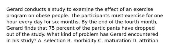 Gerard conducts a study to examine the effect of an exercise program on obese people. The participants must exercise for one hour every day for six months. By the end of the fourth month, Gerard finds that 75 percent of the participants have dropped out of the study. What kind of problem has Gerard encountered in his study? A. selection B. morbidity C. maturation D. attrition