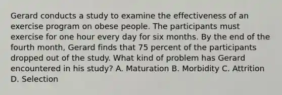 Gerard conducts a study to examine the effectiveness of an exercise program on obese people. The participants must exercise for one hour every day for six months. By the end of the fourth month, Gerard finds that 75 percent of the participants dropped out of the study. What kind of problem has Gerard encountered in his study? A. Maturation B. Morbidity C. Attrition D. Selection