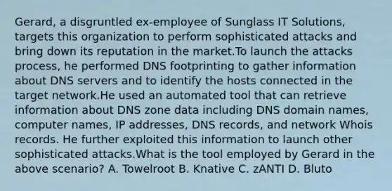 Gerard, a disgruntled ex-employee of Sunglass IT Solutions, targets this organization to perform sophisticated attacks and bring down its reputation in the market.To launch the attacks process, he performed DNS footprinting to gather information about DNS servers and to identify the hosts connected in the target network.He used an automated tool that can retrieve information about DNS zone data including DNS domain names, computer names, IP addresses, DNS records, and network Whois records. He further exploited this information to launch other sophisticated attacks.What is the tool employed by Gerard in the above scenario? A. Towelroot B. Knative C. zANTI D. Bluto