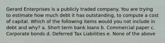 Gerard Enterprises is a publicly traded company. You are trying to estimate how much debt it has outstanding, to compute a cost of capital. Which of the following items would you not include in debt and why? a. Short term bank loans b. Commercial paper c. Corporate bonds d. Deferred Tax Liabilities e. None of the above