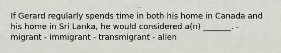 If Gerard regularly spends time in both his home in Canada and his home in Sri Lanka, he would considered a(n) _______. - migrant - immigrant - transmigrant - alien