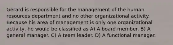 Gerard is responsible for the management of the human resources department and no other organizational activity. Because his area of management is only one organizational activity, he would be classified as A) A board member. B) A general manager. C) A team leader. D) A functional manager.