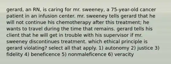 gerard, an RN, is caring for mr. sweeney, a 75-year-old cancer patient in an infusion center. mr. sweeney tells gerard that he will not continue his chemotherapy after this treatment; he wants to travel during the time that remains. gerard tells his client that he will get in trouble with his supervisor if mr. sweeney discontinues treatment. which ethical principle is gerard violating? select all that apply. 1) autonomy 2) justice 3) fidelity 4) beneficence 5) nonmaleficence 6) veracity