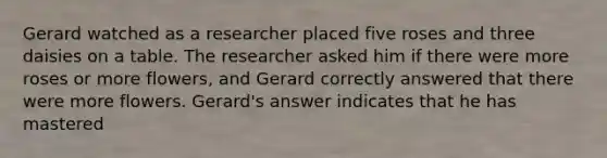 Gerard watched as a researcher placed five roses and three daisies on a table. The researcher asked him if there were more roses or more flowers, and Gerard correctly answered that there were more flowers. Gerard's answer indicates that he has mastered