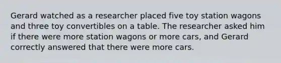 Gerard watched as a researcher placed five toy station wagons and three toy convertibles on a table. The researcher asked him if there were more station wagons or more cars, and Gerard correctly answered that there were more cars.