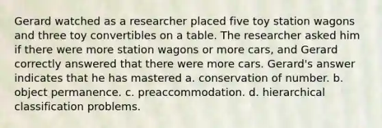 Gerard watched as a researcher placed five toy station wagons and three toy convertibles on a table. The researcher asked him if there were more station wagons or more cars, and Gerard correctly answered that there were more cars. Gerard's answer indicates that he has mastered a. conservation of number. b. object permanence. c. preaccommodation. d. hierarchical classification problems.