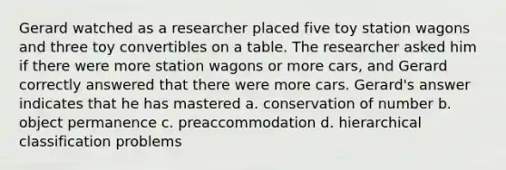 Gerard watched as a researcher placed five toy station wagons and three toy convertibles on a table. The researcher asked him if there were more station wagons or more cars, and Gerard correctly answered that there were more cars. Gerard's answer indicates that he has mastered a. conservation of number b. object permanence c. preaccommodation d. hierarchical classification problems