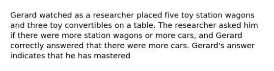 Gerard watched as a researcher placed five toy station wagons and three toy convertibles on a table. The researcher asked him if there were more station wagons or more cars, and Gerard correctly answered that there were more cars. Gerard's answer indicates that he has mastered