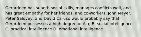 Gerardeen bas superb social skills, manages conflicts well, and has great empathy for her friends, and co-workers. John Mayer, Peter Salovey, and David Caruso would probably say that Gerardeen possesses a high degree of A. g B. social intelligence C. practical intelligence D. emotional intelligence