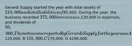 Gerardi Supply started the year with total assets of 210,000 and total liabilities of85,000. During the year, the business recorded 275,000 in revenues,120,000 in expenses, and dividends of 50,000. The net income reported by Gerardi Supply for the year was A125,000. B 155,000. C175,000. D 190,000.