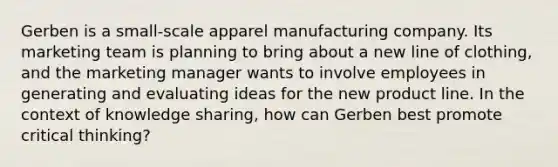 Gerben is a small-scale apparel manufacturing company. Its marketing team is planning to bring about a new line of clothing, and the marketing manager wants to involve employees in generating and evaluating ideas for the new product line. In the context of knowledge sharing, how can Gerben best promote critical thinking?