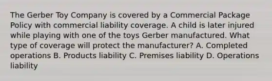 The Gerber Toy Company is covered by a Commercial Package Policy with commercial liability coverage. A child is later injured while playing with one of the toys Gerber manufactured. What type of coverage will protect the manufacturer? A. Completed operations B. Products liability C. Premises liability D. Operations liability