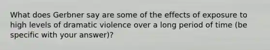 What does Gerbner say are some of the effects of exposure to high levels of dramatic violence over a long period of time (be specific with your answer)?