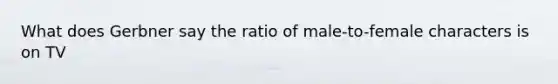 What does Gerbner say the ratio of male-to-female characters is on TV