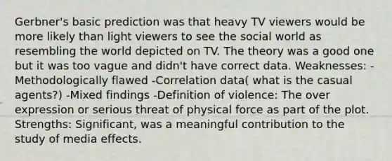 Gerbner's basic prediction was that heavy TV viewers would be more likely than light viewers to see the social world as resembling the world depicted on TV. The theory was a good one but it was too vague and didn't have correct data. Weaknesses: -Methodologically flawed -Correlation data( what is the casual agents?) -Mixed findings -Definition of violence: The over expression or serious threat of physical force as part of the plot. Strengths: Significant, was a meaningful contribution to the study of media effects.