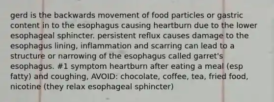 gerd is the backwards movement of food particles or gastric content in to the esophagus causing heartburn due to the lower esophageal sphincter. persistent reflux causes damage to the esophagus lining, inflammation and scarring can lead to a structure or narrowing of the esophagus called garret's esophagus. #1 symptom heartburn after eating a meal (esp fatty) and coughing, AVOID: chocolate, coffee, tea, fried food, nicotine (they relax esophageal sphincter)