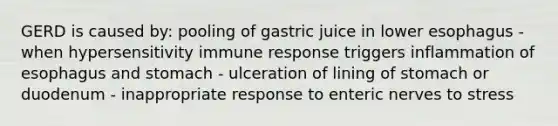 GERD is caused by: pooling of gastric juice in lower esophagus - when hypersensitivity immune response triggers inflammation of esophagus and stomach - ulceration of lining of stomach or duodenum - inappropriate response to enteric nerves to stress