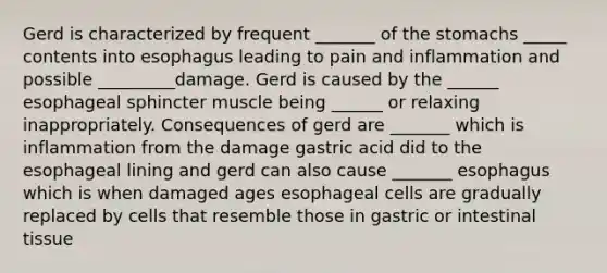 Gerd is characterized by frequent _______ of the stomachs _____ contents into esophagus leading to pain and inflammation and possible _________damage. Gerd is caused by the ______ esophageal sphincter muscle being ______ or relaxing inappropriately. Consequences of gerd are _______ which is inflammation from the damage gastric acid did to the esophageal lining and gerd can also cause _______ esophagus which is when damaged ages esophageal cells are gradually replaced by cells that resemble those in gastric or intestinal tissue