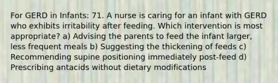 For GERD in Infants: 71. A nurse is caring for an infant with GERD who exhibits irritability after feeding. Which intervention is most appropriate? a) Advising the parents to feed the infant larger, less frequent meals b) Suggesting the thickening of feeds c) Recommending supine positioning immediately post-feed d) Prescribing antacids without dietary modifications