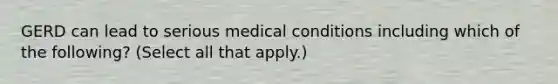 GERD can lead to serious medical conditions including which of the following? (Select all that apply.)