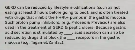 GERD can be reduced by lifestyle modifications (such as not eating at least 3 hours before going to bed), and is often treated with drugs that inhibit the H+/K+ pumps in the gastric mucosa. Such proton pump inhibitors, (e.g. Prilosec & Prevacid) are also used in the treatment of GERD & peptic ulcers. Because gastric acid secretion is stimulated by ____, acid secretion can also be reduced by drugs that block the ____ receptors in the gastric mucosa (e.g. Tagamet/Zantac).