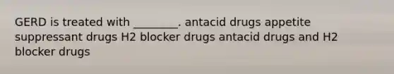 GERD is treated with ________. antacid drugs appetite suppressant drugs H2 blocker drugs antacid drugs and H2 blocker drugs