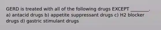 GERD is treated with all of the following drugs EXCEPT ________. a) antacid drugs b) appetite suppressant drugs c) H2 blocker drugs d) gastric stimulant drugs