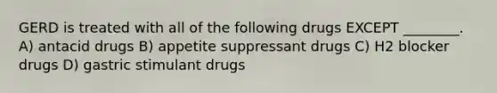 GERD is treated with all of the following drugs EXCEPT ________. A) antacid drugs B) appetite suppressant drugs C) H2 blocker drugs D) gastric stimulant drugs