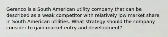 Gerenco is a South American utility company that can be described as a weak competitor with relatively low market share in South American utilities. What strategy should the company consider to gain market entry and development?