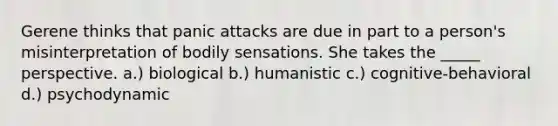 Gerene thinks that panic attacks are due in part to a person's misinterpretation of bodily sensations. She takes the _____ perspective. a.) biological b.) humanistic c.) cognitive-behavioral d.) psychodynamic