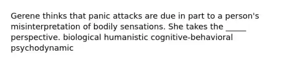 Gerene thinks that panic attacks are due in part to a person's misinterpretation of bodily sensations. She takes the _____ perspective. biological humanistic cognitive-behavioral psychodynamic