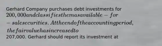 Gerhard Company purchases debt investments for 200,000 and classifies them as available-for-sale securities. At the end of the accounting period, the fair value has increased to207,000. Gerhard should report its investment at