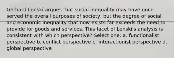 Gerhard Lenski argues that social inequality may have once served the overall purposes of society, but the degree of social and economic inequality that now exists far exceeds the need to provide for goods and services. This facet of Lenski's analysis is consistent with which perspective? Select one: a. functionalist perspective b. conflict perspective c. interactionist perspective d. global perspective